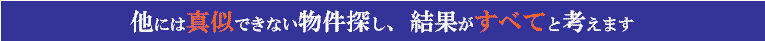 他には真似できない物件探し、結果がすべてと考えます